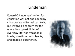 Lindeman Eduard C. Lindeman's vision for education was not one bound by classrooms and formal curricula, but involved a concern for the educational possibilities of everyday life; non-vocational ideals; situations not subjects; and people's experience. 