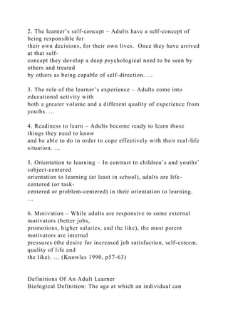2. The learner’s self-concept – Adults have a self-concept of
being responsible for
their own decisions, for their own lives. Once they have arrived
at that self-
concept they develop a deep psychological need to be seen by
others and treated
by others as being capable of self-direction. …
3. The role of the learner’s experience – Adults come into
educational activity with
both a greater volume and a different quality of experience from
youths. …
4. Readiness to learn – Adults become ready to learn those
things they need to know
and be able to do in order to cope effectively with their real-life
situation. …
5. Orientation to learning – In contrast to children’s and youths’
subject-centered
orientation to learning (at least in school), adults are life-
centered (or task-
centered or problem-centered) in their orientation to learning.
…
6. Motivation – While adults are responsive to some external
motivators (better jobs,
promotions, higher salaries, and the like), the most potent
motivators are internal
pressures (the desire for increased job satisfaction, self-esteem,
quality of life and
the like). … (Knowles 1990, p57-63)
Definitions Of An Adult Learner
Biological Definition: The age at which an individual can
 