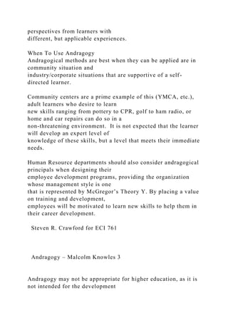 perspectives from learners with
different, but applicable experiences.
When To Use Andragogy
Andragogical methods are best when they can be applied are in
community situation and
industry/corporate situations that are supportive of a self-
directed learner.
Community centers are a prime example of this (YMCA, etc.),
adult learners who desire to learn
new skills ranging from pottery to CPR, golf to ham radio, or
home and car repairs can do so in a
non-threatening environment. It is not expected that the learner
will develop an expert level of
knowledge of these skills, but a level that meets their immediate
needs.
Human Resource departments should also consider andragogical
principals when designing their
employee development programs, providing the organization
whose management style is one
that is represented by McGregor’s Theory Y. By placing a value
on training and development,
employees will be motivated to learn new skills to help them in
their career development.
Steven R. Crawford for ECI 761
Andragogy – Malcolm Knowles 3
Andragogy may not be appropriate for higher education, as it is
not intended for the development
 