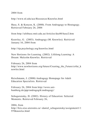 2004 from
http://www.nl.edu/ace/Resources/Knowles.html
Hase, S. & Kenyon, K. (2000). From Andragogy to Heutagogy.
Retrieved February 26, 2004
from http://ultibase.rmit.edu.au/Articles/dec00/hase2.htm
Kearsley, G. (2003). Andragogy (M. Knowles). Retrieved
January 16, 2004 from
http://tip.psychology.org/knowles.html
New Horizons for Learning. (2002). Lifelong Learning: A
Dream: Malcolm Knowles. Retrieved
February 26, 2004 from
http://www.newhorizons.org/future/Creating_the_Future/crfut_k
nowles.html
Reischmann, J. (2000) Andragogy Homepage for Adult
Education Specialists. Retrieved
February 26, 2004 from http://www.uni-
bamberg.de/ppp/andragogik/andragogy/
Schugurensky, D. (2002). History of Education: Selected
Moments. Retrieved February 26,
2004, from
http://fcis.oise.utoronto.ca/~daniel_schugurensky/assignment1/1
970knowles.html
 