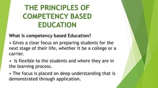 THE PRINCIPLES OF
COMPETENCY BASED
EDUCATION
What is competency based Education?
• Gives a clear focus on preparing students for the
next stage of their life, whether it be a college or a
carrier.
• Is flexible to the students and where they are in
the learning process.
• The focus is placed on deep understanding that is
demonstrated through application.
 