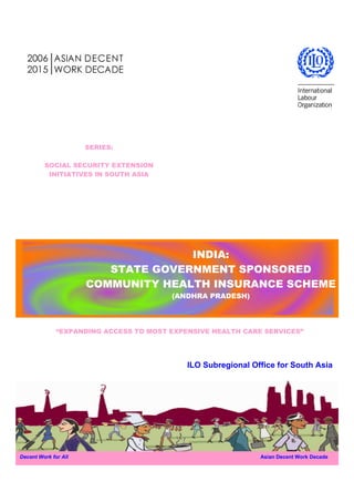 SERIES:

         SOCIAL SECURITY EXTENSION
          INITIATIVES IN SOUTH ASIA




                                    INDIA:
                         STATE GOVERNMENT SPONSORED
                      COMMUNITY HEALTH INSURANCE SCHEME
                                        (ANDHRA PRADESH)




              “EXPANDING ACCESS TO MOST EXPENSIVE HEALTH CARE SERVICES”




                                            ILO Subregional Office for South Asia




Decent Work for All                                           Asian Decent Work Decade
 