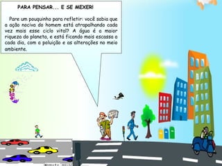 PARA PENSAR... E SE MEXER!

  Pare um pouquinho para refletir: você sabia que
a ação nociva do homem está atrapalhando cada
vez mais esse ciclo vital? A água é a maior
riqueza do planeta, e está ficando mais escassa a
cada dia, com a poluição e as alterações no meio
ambiente.
 
