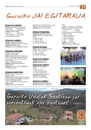 5
anboto 2011ko uztailaren 15a, barikua                                                                         Garaiko jaiak
                                                                                                                                      Jg

Garaiko JAI EGITARAUA
                                               Partaideek ekarri behar dute dena: sua, arrau-   Sariak:
UZTAILAK 23, ZAPATUA                           tzak, olioa, kipula, patatak eta gatza           1-. Pernila 2-. Untxi bi 3-. Gazta bat
18:00etan: ASTOPROBA ERAKUSKETA
                                               21:30ean: Dantza TI-TAU taldeagaz                18:30ean: ASTRO PROBEN ERAKUSKETA
1. Igor Otaolea       2. Urkiaga aroztegia
                                                                                                1-. San Juan elkartea 2-. Satxibar
3. Maiora elkartea 4. Vitorio Celaya
                                                                                                3-. Urrola              4-. Artabeitti
22:00etan: BERTSO SAIOA
- Jone Uria            - Julio Soto
                                               UZTAILAK 27, EGUAZTENA                           Sariak, erakusketa biak kontutan hartuta:
                                               17:00etan: UMEENTZAKO JOKUAK                     1-. 350 eta manta
- Arkaitz Estiballes - Unai Iturriaga
                                               18:30ean: BRISKA TXAPELKETA plazan.              2-. 300 eta garaikurra
Gai jartzailea: Natxi Aranburu
                                               Sariak:                                          3-. 275 eta garaikurra
                                               1-. 80 eta txapela                               4-. 250 eta garaikurra
                                               2.- 50    3-. 30                                 5-. 225       6-. 200
UZTAILAK 24, DOMEKA                            4.- txanpain botila bi                           7-. 175      8-. 150
14:30ean: JUBILATUEN BAZKARIA                  Izena-ematea: 10 bikoteko                        23:00etan: Erromeria IZER
20:00etan: DONIEN ATXA jartzea. Ondoren,                                                        taldeagaz. Ondoren, TXOKOLATEA
EZPATADANTZARIEN SAIOA
23:00etan: Erromeria ANSORREGI taldeagaz
                                               UZTAILAK 28, EGUENA
                                               18:30ean: MUS TXAPELKETA plazan.
                                               Sariak: 1-. 80 eta txapela
UZTAILAK 25, ASTELEHENA                        2-. 50        3-. 30
10:30ean: txistulari, dantzari                 4-. txanpain botila bi
eta agintarien KALEJIRA                        Izen-ematea: 10 bikoteko
11:00etan: MEZA NAGUSIA San Migel Elizan
Ondoren: PROZESIOA Elizabarriraino aposto-
luari omenaldia Agintariena eta Gernikako      UZTAILAK 29, BARIKUA
arbola dantzatuz                               17:00etan: KORRIKA TXIKIA
Ondoren: EZPATADANTZARIAK                      22:30ean: KONTZERTUAK
18:00etan: MERINALDEKO ERREGELA
ERAKUSTALDIA                                   UZTAILAK 30, ZAPATUA
22:00etan: Erromeria LAJA II, NARBAIZA eta     18:00etan: ASTO KARRERA.
LUTXURDIO taldeekin                            Sariak:
                                               1-. 60 eta garaikurra
                                               2-. 50 eta txanpain botila
UZTAILAK 26, MARTITZENA                        3-. 40 eta txanpain botila
10:30ean: Txistulari, dantzari eta             Asto denentzat pentsua eta 10
agintarien kalejira                            21:00etan: HERRI-AFARIA
11:00etan: MEZA NAGUSIA Elizbarrin. Ondoren,   eta erromeria LUHARTZegaz
Santiago imaginaren PROZESIOA parrokiaraino
Ondoren: EZPATADANTZARIAK
plazan, eta AURRESKUA; lehengo gizonak eta     UZTAILAK 31, DOMEKA
ondoren andrak                                 11:00etan: MEZA DANTZARIAK eta
19:00etan: TORTILLA TXAPELKETA.                DURANGALDEKO IGEL TXAPELKETA.
 