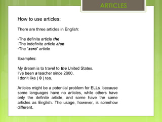 ARTICLES 
How to use articles: 
There are three articles in English: 
-The definite article the 
-The indefinite article a/an 
-The “zero” article 
Examples: 
My dream is to travel to the United States. 
I’ve been a teacher since 2000. 
I don’t like ( 0 ) tea. 
Articles might be a potential problem for ELLs because 
some languages have no articles, while others have 
only the definite article, and some have the same 
articles as English. The usage, however, is somehow 
different. 
 