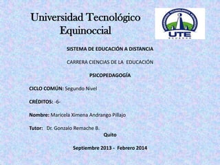 Universidad Tecnológico
Equinoccial
SISTEMA DE EDUCACIÓN A DISTANCIA
CARRERA CIENCIAS DE LA EDUCACIÓN
PSICOPEDAGOGÍA
CICLO COMÚN: Segundo Nivel
CRÉDITOS: -6Nombre: Maricela Ximena Andrango Pillajo
Tutor: Dr. Gonzalo Remache B.
Quito

Septiembre 2013 - Febrero 2014

 