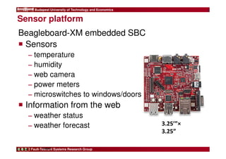 Budapest University of Technology and Economics 
Sensor platform 
Beagleboard-XM embedded SBC 
 Sensors 
− temperature 
− humidity 
− web camera 
− power meters 
− microswitches to windows/doors 
 Information from the web 
− weather status 
− weather forecast 
Fault-Tolerant Systems Research Group 
10 
FIRST 
3.25’”× 
3.25” 
 