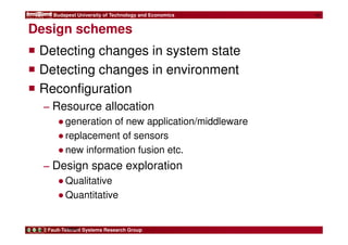 Budapest University of Technology and Economics 
Design schemes 
 Detecting changes in system state 
 Detecting changes in environment 
 Reconfiguration 
− Resource allocation 
●generation of new application/middleware 
●replacement of sensors 
●new information fusion etc. 
− Design space exploration 
●Qualitative 
●Quantitative 
Fault-Tolerant Systems Research Group 
14 
FIRST 
 