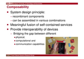 Budapest University of Technology and Economics 
Composability 
 System design principle: 
− recombinant components 
− can be assembled in various combinations 
 Meaningful fusion of self-contained services 
 Provide interoperability of devices 
− Bridging the gap between different 
●physical, 
●computational and 
●communication capabilities 
Fault-Tolerant Systems Research Group 
 