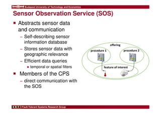 Budapest University of Technology and Economics 
Sensor Observation Service (SOS) 
 Abstracts sensor data 
and communication 
− Self-describing sensor 
information database 
− Stores sensor data with 
geographic relevance 
− Efficient data queries 
● temporal or spatial filters 
 Members of the CPS 
− direct communication with 
the SOS 
Fault-Tolerant Systems Research Group 
offering 
procedure 1 
procedure 2 
feature of interest 
 