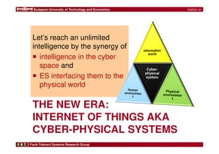 Budapest University of Technology and Economics 
Let’s reach an unlimited 
intelligence by the synergy of 
 intelligence in the cyber 
space and 
 ES interfacing them to the 
physical world 
THE NEW ERA: 
INTERNET OF THINGS AKA 
CYBER-PHYSICAL SYSTEMS 
Fault-Tolerant Systems Research Group 
ch nn | 
Institut nn 
| Prof. nn 
| 2 
 