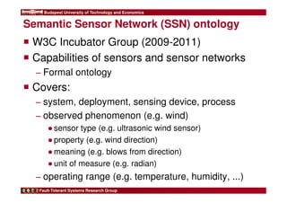 Budapest University of Technology and Economics 
Semantic Sensor Network (SSN) ontology 
 W3C Incubator Group (2009-2011) 
 Capabilities of sensors and sensor networks 
− Formal ontology 
 Covers: 
− system, deployment, sensing device, process 
− observed phenomenon (e.g. wind) 
●sensor type (e.g. ultrasonic wind sensor) 
●property (e.g. wind direction) 
●meaning (e.g. blows from direction) 
●unit of measure (e.g. radian) 
− operating range (e.g. temperature, humidity, ...) 
Fault-Tolerant Systems Research Group 
 