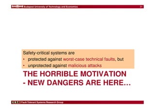 Budapest University of Technology and Economics 
Safety-critical systems are 
• protected against worst-case technical faults, but 
• unprotected against malicious attacks 
THE HORRIBLE MOTIVATION 
- NEW DANGERS ARE HERE… 
Fault-Tolerant Systems Research Group 
31 
 