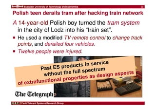 Budapest University of Technology and Economics 
Polish teen derails tram after hacking train network 
Fault-Tolerant Systems Research Group 
32 
A 14-year-old Polish boy turned the tram system 
in the city of Lodz into his “train set”. 
 He used a modified TV remote control to change track 
points, and derailed four vehicles. 
 Twelve people were injured. 
 