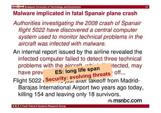 Budapest University of Technology and Economics 
Malware implicated in fatal Spanair plane crash 
Authorities investigating the 2008 crash of Spanair 
flight 5022 have discovered a central computer 
system used to monitor technical problems in the 
aircraft was infected with malware. 
An internal report issued by the airline revealed the 
infected computer failed to detect three technical 
problems with the aircraft, which if detected, may 
have prevented the plane from taking off... 
Flight 5022 crashed just after takeoff from Madrid- 
Barajas International Airport two years ago today, 
killing 154 and leaving only 18 survivors. 
Fault-Tolerant Systems Research Group 
33 
 