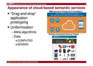 Budapest University of Technology and Economics 
Appearance of cloud-based semantic services 
 “Drag-and-drop” 
application 
prototyping 
 Uniformization 
− Meta-algorithms 
− Data 
●COMPUTED 
●SENSED 
Fault-Tolerant Systems Research Group 
4 
IBM Internet of Things (IoT) Foundation 
Wolfram Connected Devices Project 
 