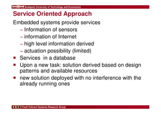 Budapest University of Technology and Economics 
Service Oriented Approach 
Embedded systems provide services 
− Information of sensors 
− information of Internet 
− high level information derived 
− actuation possibility (limited) 
 Services in a database 
 Upon a new task: solution derived based on design 
patterns and available resources 
 new solution deployed with no interference with the 
already running ones 
Fault-Tolerant Systems Research Group 
 