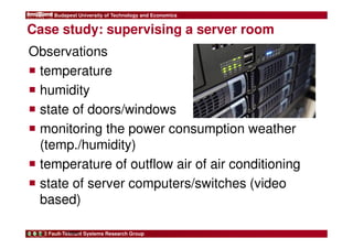 Budapest University of Technology and Economics 
Case study: supervising a server room 
Observations 
 temperature 
 humidity 
 state of doors/windows 
 monitoring the power consumption weather 
(temp./humidity) 
 temperature of outflow air of air conditioning 
 state of server computers/switches (video 
based) 
Fault-Tolerant Systems Research Group 
9 
FIRST 
 