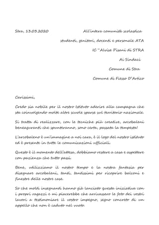 Stra, 13.03.2020 All’intera comunità scolastica
studenti, genitori, docenti e personale ATA
IC “Alvise Pisani di STRA
Ai Sindaci
Comune di Stra
Comune di Fiesso D’Artico
Carissimi,
Credo sia nobile per il nostro Istituto aderire alla campagna che
sta coinvolgendo molte altre scuole sparse sul territorio nazionale.
Si tratta di realizzare, con le tecniche più creative, arcobaleni
beneaguranti che spunteranno, sono certa, passata la tempesta!
L’arcobaleno è un’immagine a noi cara, è il logo del nostro istituto
ed è presente in tutte le comunicazioni ufficiali.
Questo è il momento dell’attesa, dobbiamo restare a casa e aspettare
con pazienza che tutto passi.
Bene, utilizziamo il nostro tempo e la nostra fantasia per
disegnare arcobaleni, tanti, tantissimi per ricoprire balconi e
finestre delle nostre case.
So che molti insegnanti hanno già lanciato questa iniziativa con
i propri ragazzi e mi piacerebbe che arrivassero le foto dei vostri
lavori a testimoniare il vostro impegno, segno concreto di un
appello che non è caduto nel vuoto.
 