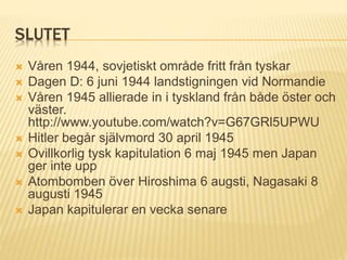 SLUTET
 Våren 1944, sovjetiskt område fritt från tyskar
 Dagen D: 6 juni 1944 landstigningen vid Normandie
 Våren 1945 allierade in i tyskland från både öster och
väster.
http://www.youtube.com/watch?v=G67GRl5UPWU
 Hitler begår självmord 30 april 1945
 Ovillkorlig tysk kapitulation 6 maj 1945 men Japan
ger inte upp
 Atombomben över Hiroshima 6 augsti, Nagasaki 8
augusti 1945
 Japan kapitulerar en vecka senare
 