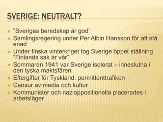 SVERIGE: NEUTRALT?
 ”Sveriges beredskap är god”
 Samlingsregering under Per Albin Hansson för att stå
enad
 Under finska vinterkriget tog Sverige öppet ställning
”Finlands sak är vår”
 Sommaren 1941 var Sverige isolerat – inneslutna i
den tyska maktsfären
 Eftergifter för Tyskland: permittenttrafiken
 Censur av media och kultur
 Kommunister och nazioppositionella placerades i
arbetsläger
 