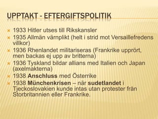 UPPTAKT - EFTERGIFTSPOLITIK
 1933 Hitler utses till Rikskansler
 1935 Allmän värnplikt (helt i strid mot Versaillefredens
villkor)
 1936 Rhenlandet militariseras (Frankrike upprört,
men backas ej upp av britterna)
 1936 Tyskland bildar allians med Italien och Japan
(axelmakterna)
 1938 Anschluss med Österrike
 1938 Münchenkrisen – när sudetlandet i
Tjeckoslovakien kunde intas utan protester från
Storbritannien eller Frankrike.
 