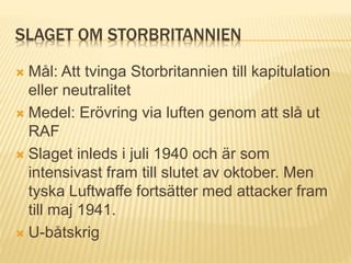 SLAGET OM STORBRITANNIEN
 Mål: Att tvinga Storbritannien till kapitulation
eller neutralitet
 Medel: Erövring via luften genom att slå ut
RAF
 Slaget inleds i juli 1940 och är som
intensivast fram till slutet av oktober. Men
tyska Luftwaffe fortsätter med attacker fram
till maj 1941.
 U-båtskrig
 