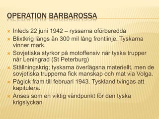 OPERATION BARBAROSSA
 Inleds 22 juni 1942 – ryssarna oförberedda
 Blixtkrig längs än 300 mil lång frontlinje. Tyskarna
vinner mark.
 Sovjetiska styrkor på motoffensiv när tyska trupper
når Leningrad (St Peterburg)
 Ställningskrig; tyskarna överlägsna materiellt, men de
sovjetiska trupperna fick manskap och mat via Volga.
 Pågick fram till februari 1943. Tyskland tvingas att
kapitulera.
 Anses som en viktig vändpunkt för den tyska
krigslyckan
 