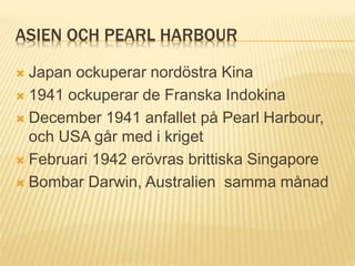 ASIEN OCH PEARL HARBOUR
 Japan ockuperar nordöstra Kina
 1941 ockuperar de Franska Indokina
 December 1941 anfallet på Pearl Harbour,
och USA går med i kriget
 Februari 1942 erövras brittiska Singapore
 Bombar Darwin, Australien samma månad
 