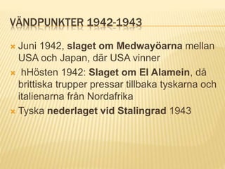 VÄNDPUNKTER 1942-1943
 Juni 1942, slaget om Medwayöarna mellan
USA och Japan, där USA vinner
 hHösten 1942: Slaget om El Alamein, då
brittiska trupper pressar tillbaka tyskarna och
italienarna från Nordafrika
 Tyska nederlaget vid Stalingrad 1943
 