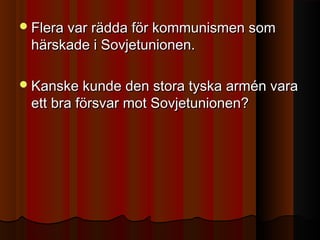 Flera var rädda för kommunismen somFlera var rädda för kommunismen som
härskade i Sovjetunionen.härskade i Sovjetunionen.
Kanske kunde den stora tyska armén varaKanske kunde den stora tyska armén vara
ett bra försvar mot Sovjetunionen?ett bra försvar mot Sovjetunionen?
 