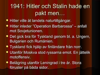 1941: Hitler och Stalin hade en1941: Hitler och Stalin hade en
pakt men…pakt men…
 Hitler ville åt landets naturtillgångar.Hitler ville åt landets naturtillgångar.
 Hitler inleder ”Operation Barbarossa” – anfallHitler inleder ”Operation Barbarossa” – anfall
mot Sovjetunionen.mot Sovjetunionen.
 Det gick bra för Tyskland genom bl. a. Ungern,Det gick bra för Tyskland genom bl. a. Ungern,
Bulgarien och Rumänien.Bulgarien och Rumänien.
 Tyskland fick hjälp av finländare från norr.Tyskland fick hjälp av finländare från norr.
 Utanför Moskva stod ryssarna emot. En jättelikUtanför Moskva stod ryssarna emot. En jättelik
motoffensiv.motoffensiv.
 Belägring utanför Leningrad i tre år. StoraBelägring utanför Leningrad i tre år. Stora
föruster på båda sidor.föruster på båda sidor.
 