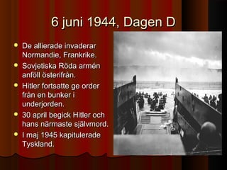 6 juni 1944, Dagen D6 juni 1944, Dagen D
 De allierade invaderarDe allierade invaderar
Normandie, Frankrike.Normandie, Frankrike.
 Sovjetiska Röda arménSovjetiska Röda armén
anföll österifrån.anföll österifrån.
 Hitler fortsatte ge orderHitler fortsatte ge order
från en bunker ifrån en bunker i
underjorden.underjorden.
 30 april begick Hitler och30 april begick Hitler och
hans närmaste självmord.hans närmaste självmord.
 I maj 1945 kapituleradeI maj 1945 kapitulerade
Tyskland.Tyskland.
 