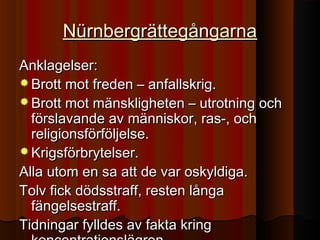 NürnbergrättegångarnaNürnbergrättegångarna
Anklagelser:Anklagelser:
 Brott mot freden – anfallskrig.Brott mot freden – anfallskrig.
 Brott mot mänskligheten – utrotning ochBrott mot mänskligheten – utrotning och
förslavande av människor, ras-, ochförslavande av människor, ras-, och
religionsförföljelse.religionsförföljelse.
 Krigsförbrytelser.Krigsförbrytelser.
Alla utom en sa att de var oskyldiga.Alla utom en sa att de var oskyldiga.
Tolv fick dödsstraff, resten långaTolv fick dödsstraff, resten långa
fängelsestraff.fängelsestraff.
Tidningar fylldes av fakta kringTidningar fylldes av fakta kring
 