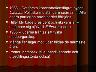  1933 – Det första koncentrationslägret byggs:1933 – Det första koncentrationslägret byggs:
Dachau.Dachau. Politiska motståndare spärras in. AllaPolitiska motståndare spärras in. Alla
andra partier än nazistpartiet förbjöds.andra partier än nazistpartiet förbjöds.
 Hitler blir både president och rikskansler –Hitler blir både president och rikskansler –
utnämner sig själv tillutnämner sig själv till Führer =Führer = ledare.ledare.
 1935 – judarna fråntas sitt tyska1935 – judarna fråntas sitt tyska
medborgarskap.medborgarskap.
 Många fler lagar mot judar bildas de närmasteMånga fler lagar mot judar bildas de närmaste
åren.åren.
 (romer, homosexuella, handikappade och(romer, homosexuella, handikappade och
utvecklingsstörda också)utvecklingsstörda också)
 