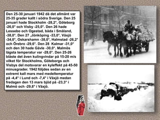 Den 25-30 januari 1942 då det allmänt var
25-35 grader kallt i södra Sverige. Den 25
januari hade Stockholm -28,2°, Göteborg
-26,0° och Visby -25,0°. Den 26 hade
Lessebo och Ogestad, båda i Småland,
-38,0°. Den 27 ,Jönköping -33,0°, Växjö
-34,0°, Oskarshamn -38,0°, Halmstad -26,2°
och Örebro -29,6°. Den 28 Kalmar -31,0°
och den 30 hade Gävle -30,0°. Malmös
lägsta temperatur var -28,0°. Den 25-26
blåste det även kulingvindar på 15-20 m/s
vilket för Stockholms, Göteborgs och
Visbys del motsvarar en kyleffekt på 45-50
minusgrader. 1942 följdes sedan av en
extremt kall mars med medeltemperatur
på -4,4° i Lund och -7,4° i Växjö medan
fredagen den 13 mars bjöd på -23,3° i
Malmö och -29,8° i Växjö.
 