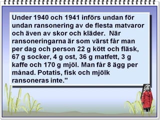 Under 1940 och 1941 införs undan för
undan ransonering av de flesta matvaror
och även av skor och kläder. När
ransoneringarna är som värst får man
per dag och person 22 g kött och fläsk,
67 g socker, 4 g ost, 36 g matfett, 3 g
kaffe och 170 g mjöl. Man får 8 ägg per
månad. Potatis, fisk och mjölk
ransoneras inte."
 