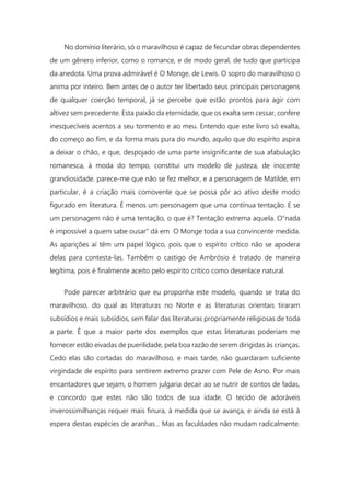 No domínio literário, só o maravilhoso é capaz de fecundar obras dependentes
de um gênero inferior, como o romance, e de modo geral, de tudo que participa
da anedota. Uma prova admirável é O Monge, de Lewis. O sopro do maravilhoso o
anima por inteiro. Bem antes de o autor ter libertado seus principais personagens
de qualquer coerção temporal, já se percebe que estão prontos para agir com
altivez sem precedente. Esta paixão da eternidade, que os exalta sem cessar, confere
inesquecíveis acentos a seu tormento e ao meu. Entendo que este livro só exalta,
do começo ao fim, e da forma mais pura do mundo, aquilo que do espírito aspira
a deixar o chão, e que, despojado de uma parte insignificante de sua afabulação
romanesca, à moda do tempo, constitui um modelo de justeza, de inocente
grandiosidade. parece-me que não se fez melhor, e a personagem de Matilde, em
particular, é a criação mais comovente que se possa pôr ao ativo deste modo
figurado em literatura. É menos um personagem que uma contínua tentação. E se
um personagem não é uma tentação, o que é? Tentação extrema aquela. O"nada
é impossível a quem sabe ousar" dá em O Monge toda a sua convincente medida.
As aparições aí têm um papel lógico, pois que o espírito crítico não se apodera
delas para contesta-las. Também o castigo de Ambrósio é tratado de maneira
legítima, pois é finalmente aceito pelo espírito crítico como desenlace natural.
Pode parecer arbitrário que eu proponha este modelo, quando se trata do
maravilhoso, do qual as literaturas no Norte e as literaturas orientais tiraram
subsídios e mais subsídios, sem falar das literaturas propriamente religiosas de toda
a parte. É que a maior parte dos exemplos que estas literaturas poderiam me
fornecer estão eivadas de puerilidade, pela boa razão de serem dirigidas às crianças.
Cedo elas são cortadas do maravilhoso, e mais tarde, não guardaram suficiente
virgindade de espírito para sentirem extremo prazer com Pele de Asno. Por mais
encantadores que sejam, o homem julgaria decair ao se nutrir de contos de fadas,
e concordo que estes não são todos de sua idade. O tecido de adoráveis
inverossimilhanças requer mais finura, à medida que se avança, e ainda se está à
espera destas espécies de aranhas... Mas as faculdades não mudam radicalmente.
 