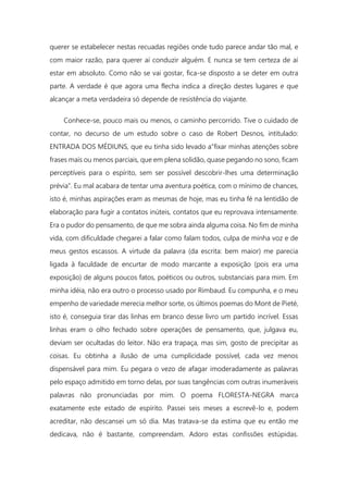 querer se estabelecer nestas recuadas regiões onde tudo parece andar tão mal, e
com maior razão, para querer aí conduzir alguém. E nunca se tem certeza de aí
estar em absoluto. Como não se vai gostar, fica-se disposto a se deter em outra
parte. A verdade é que agora uma flecha indica a direção destes lugares e que
alcançar a meta verdadeira só depende de resistência do viajante.
Conhece-se, pouco mais ou menos, o caminho percorrido. Tive o cuidado de
contar, no decurso de um estudo sobre o caso de Robert Desnos, intitulado:
ENTRADA DOS MÉDIUNS, que eu tinha sido levado a"fixar minhas atenções sobre
frases mais ou menos parciais, que em plena solidão, quase pegando no sono, ficam
perceptíveis para o espírito, sem ser possível descobrir-lhes uma determinação
prévia". Eu mal acabara de tentar uma aventura poética, com o mínimo de chances,
isto é, minhas aspirações eram as mesmas de hoje, mas eu tinha fé na lentidão de
elaboração para fugir a contatos inúteis, contatos que eu reprovava intensamente.
Era o pudor do pensamento, de que me sobra ainda alguma coisa. No fim de minha
vida, com dificuldade chegarei a falar como falam todos, culpa de minha voz e de
meus gestos escassos. A virtude da palavra (da escrita: bem maior) me parecia
ligada à faculdade de encurtar de modo marcante a exposição (pois era uma
exposição) de alguns poucos fatos, poéticos ou outros, substanciais para mim. Em
minha idéia, não era outro o processo usado por Rimbaud. Eu compunha, e o meu
empenho de variedade merecia melhor sorte, os últimos poemas do Mont de Pieté,
isto é, conseguia tirar das linhas em branco desse livro um partido incrível. Essas
linhas eram o olho fechado sobre operações de pensamento, que, julgava eu,
deviam ser ocultadas do leitor. Não era trapaça, mas sim, gosto de precipitar as
coisas. Eu obtinha a ilusão de uma cumplicidade possível, cada vez menos
dispensável para mim. Eu pegara o vezo de afagar imoderadamente as palavras
pelo espaço admitido em torno delas, por suas tangências com outras inumeráveis
palavras não pronunciadas por mim. O poema FLORESTA-NEGRA marca
exatamente este estado de espírito. Passei seis meses a escrevê-lo e, podem
acreditar, não descansei um só dia. Mas tratava-se da estima que eu então me
dedicava, não é bastante, compreendam. Adoro estas confissões estúpidas.
 