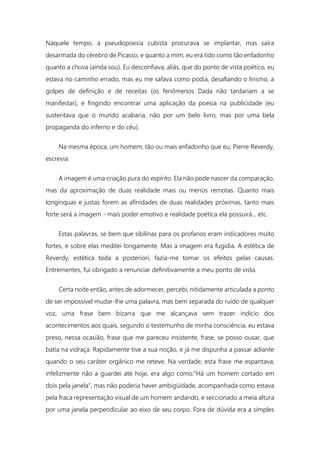 Naquele tempo, a pseudopoesia cubista procurava se implantar, mas saíra
desarmada do cérebro de Picasso, e quanto a mim, eu era tido como tão enfadonho
quanto a chuva (ainda sou). Eu desconfiava, aliás, que do ponto de vista poético, eu
estava no caminho errado, mas eu me safava como podia, desafiando o lirismo, a
golpes de definição e de receitas (os fenômenos Dada não tardariam a se
manifestar), e fingindo encontrar uma aplicação da poesia na publicidade (eu
sustentava que o mundo acabaria, não por um belo livro, mas por uma bela
propaganda do inferno e do céu).
Na mesma época, um homem, tão ou mais enfadonho que eu, Pierre Reverdy,
escrevia:
A imagem é uma criação pura do espírito. Ela não pode nascer da comparação,
mas da aproximação de duas realidade mais ou menos remotas. Quanto mais
longínquas e justas forem as afinidades de duas realidades próximas, tanto mais
forte será a imagem - mais poder emotivo e realidade poética ela possuirá... etc.
Estas palavras, se bem que sibilinas para os profanos eram indicadores muito
fortes, e sobre elas meditei longamente. Mas a imagem era fugidia. A estética de
Reverdy, estética toda a posteriori, fazia-me tomar os efeitos pelas causas.
Entrementes, fui obrigado a renunciar definitivamente a meu ponto de vista.
Certa noite então, antes de adormecer, percebi, nitidamente articulada a ponto
de ser impossível mudar-lhe uma palavra, mas bem separada do ruído de qualquer
voz, uma frase bem bizarra que me alcançava sem trazer indício dos
acontecimentos aos quais, segundo o testemunho de minha consciência, eu estava
preso, nessa ocasião, frase que me pareceu insistente, frase, se posso ousar, que
batia na vidraça. Rapidamente tive a sua noção, e já me dispunha a passar adiante
quando o seu caráter orgânico me reteve. Na verdade, esta frase me espantava;
infelizmente não a guardei até hoje, era algo como:"Há um homem cortado em
dois pela janela", mas não poderia haver ambigüidade, acompanhada como estava
pela fraca representação visual de um homem andando, e seccionado a meia altura
por uma janela perpendicular ao eixo de seu corpo. Fora de dúvida era a simples
 