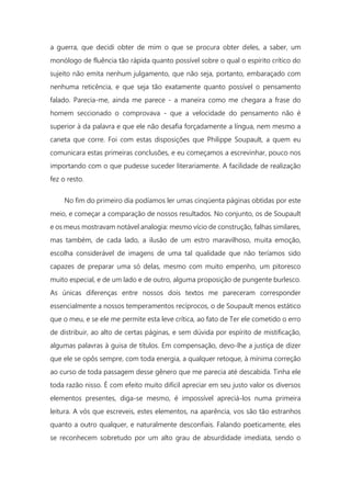 a guerra, que decidi obter de mim o que se procura obter deles, a saber, um
monólogo de fluência tão rápida quanto possível sobre o qual o espírito crítico do
sujeito não emita nenhum julgamento, que não seja, portanto, embaraçado com
nenhuma reticência, e que seja tão exatamente quanto possível o pensamento
falado. Parecia-me, ainda me parece - a maneira como me chegara a frase do
homem seccionado o comprovava - que a velocidade do pensamento não é
superior à da palavra e que ele não desafia forçadamente a língua, nem mesmo a
caneta que corre. Foi com estas disposições que Philippe Soupault, a quem eu
comunicara estas primeiras conclusões, e eu começamos a escrevinhar, pouco nos
importando com o que pudesse suceder literariamente. A facilidade de realização
fez o resto.
No fim do primeiro dia podíamos ler umas cinqüenta páginas obtidas por este
meio, e começar a comparação de nossos resultados. No conjunto, os de Soupault
e os meus mostravam notável analogia: mesmo vício de construção, falhas similares,
mas também, de cada lado, a ilusão de um estro maravilhoso, muita emoção,
escolha considerável de imagens de uma tal qualidade que não teríamos sido
capazes de preparar uma só delas, mesmo com muito empenho, um pitoresco
muito especial, e de um lado e de outro, alguma proposição de pungente burlesco.
As únicas diferenças entre nossos dois textos me pareceram corresponder
essencialmente a nossos temperamentos recíprocos, o de Soupault menos estático
que o meu, e se ele me permite esta leve crítica, ao fato de Ter ele cometido o erro
de distribuir, ao alto de certas páginas, e sem dúvida por espírito de mistificação,
algumas palavras à guisa de títulos. Em compensação, devo-lhe a justiça de dizer
que ele se opôs sempre, com toda energia, a qualquer retoque, à mínima correção
ao curso de toda passagem desse gênero que me parecia até descabida. Tinha ele
toda razão nisso. É com efeito muito difícil apreciar em seu justo valor os diversos
elementos presentes, diga-se mesmo, é impossível apreciá-los numa primeira
leitura. A vós que escreveis, estes elementos, na aparência, vos são tão estranhos
quanto a outro qualquer, e naturalmente desconfiais. Falando poeticamente, eles
se reconhecem sobretudo por um alto grau de absurdidade imediata, sendo o
 