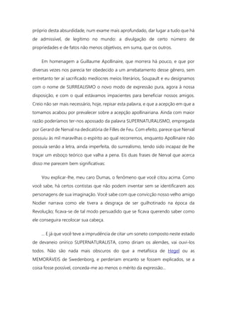 próprio desta absurdidade, num exame mais aprofundado, dar lugar a tudo que há
de admissível, de legítimo no mundo: a divulgação de certo número de
propriedades e de fatos não menos objetivos, em suma, que os outros.
Em homenagem a Guillaume Apollinaire, que morrera há pouco, e que por
diversas vezes nos parecia ter obedecido a um arrebatamento desse gênero, sem
entretanto ter aí sacrificado medíocres meios literários, Soupault e eu designamos
com o nome de SURREALISMO o novo modo de expressão pura, agora à nossa
disposição, e com o qual estávamos impacientes para beneficiar nossos amigos.
Creio não ser mais necessário, hoje, repisar esta palavra, e que a acepção em que a
tomamos acabou por prevalecer sobre a acepção apollinairiana. Ainda com maior
razão poderíamos ter-nos apossado da palavra SUPERNATURALISMO, empregada
por Gerard de Nerval na dedicatória de Filles de Feu. Com efeito, parece que Nerval
possuiu às mil maravilhas o espírito ao qual recorremos, enquanto Apollinaire não
possuía senão a letra, ainda imperfeita, do surrealismo, tendo sido incapaz de lhe
traçar um esboço teórico que valha a pena. Eis duas frases de Nerval que acerca
disso me parecem bem significativas:
Vou explicar-lhe, meu caro Dumas, o fenômeno que você citou acima. Como
você sabe, há certos contistas que não podem inventar sem se identificarem aos
personagens de sua imaginação. Você sabe com que convicção nosso velho amigo
Nodier narrava como ele tivera a desgraça de ser guilhotinado na época da
Revolução; ficava-se de tal modo persuadido que se ficava querendo saber como
ele conseguira recolocar sua cabeça.
... E já que você teve a imprudência de citar um soneto composto neste estado
de devaneio onírico SUPERNATURALISTA, como diriam os alemães, vai ouvi-los
todos. Não são nada mais obscuros do que a metafísica de Hegel ou as
MEMORÁVEIS de Swedenborg, e perderiam encanto se fossem explicados, se a
coisa fosse possível, conceda-me ao menos o mérito da expressão...
 