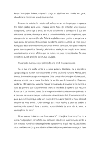 tempo esse papel inferior, e quando chega ao vigésimo ano prefere, em geral,
abandonar o homem ao seu destino sem luz.
Procure ele mais tarde, daqui e dali, refazer-se por sentir que pouco a pouco
lhe faltam razões para viver, incapaz como ficou de enfrentar uma situação
excepcional, como seja o amor, ele muito dificilmente o conseguirá. É que ele
doravante pertence, de corpo e alma, a uma necessidade prática imperativa, que
não permite ser desconsiderada. Faltará amplidão a seus gostos, envergadura a
suas idéias. De tudo que lhe acontece e pode lhe acontecer, ele só vai reter o que
for ligação deste evento com uma porção de eventos parecidos, nos quais não toma
parte, eventos perdidos. Que digo, ele fará sua avaliação em relação a um desses
acontecimentos, menos aflitivo que os outros, em suas conseqüências. Ele não
descobrirá aí, sob pretexto algum, sua salvação.
Imaginação querida, o que sobretudo amo em ti é não perdoares.
Só o que me exalta ainda é a única palavra, liberdade. Eu a considero
apropriada para manter, indefinidamente, o velho fanatismo humano. Atende, sem
dúvida, à minha única aspiração legítima. Entre tantos infortúnios por nós herdados,
deve-se admitir que a maior liberdade de espírito nos foi concedida. Devemos
cuidar de não fazer mau uso dela. Reduzir a imaginação à servidão, fosse mesmo o
caso de ganhar o que vulgarmente se chama a felicidade, é rejeitar o que haja, no
fundo de si, de suprema justiça. Só a imaginação me dá contas do que pode ser, e
é bastante para suspender por um instante a interdição terrível; é bastante também
para que eu me entregue a ela, sem receio de me enganar ( como se fosse possível
enganar-se mais ainda ). Onde começa ela a ficar nociva, e onde se detém a
confiança do espírito? Para o espírito, a possibilidade de errar não é, antes, a
contingência do bem?
Fica a loucura."a loucura que é encarcerada", como já se disse bem. Essa ou a
outra.. Todos sabem, com efeito, que os loucos não devem sua internação senão a
um reduzido número de atos legalmente repreensíveis, e que, não houvesse estes
atos, sua liberdade ( o que se vê de sua liberdade ) não poderia ser ameaçada. Que
 