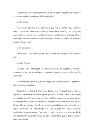 "Conto uma história bem conhecida, releio um poema célebre: estou apoiado
a um muro, orelhas verdejantes, lábios calcinados".
A Max Morise:
"O urso das cavernas e sua companhia que mia, o volante e seu valete no
vento, o grão-chanceler com sua mulher, o espantalho e seu amigo alho, a fagulha
com agulha, o carniceiro e seu irmão carnaval, o varredor com o seu tapa-olho, o
Mississipi e seu sapo, o coral e o colar, o Milagre e seu santo por favor desapareçam
da superfície do mar".
A Joseph Delteil:
"Ai de mim! Creio na virtude das aves. E basta uma pena para me matar de
rir!".
A Louis Aragon:
"Durante uma interrupção da partida, quando os jogadores, reunidos,
rodeavam a poncheira escaldante, perguntei à árvore se ainda tinha sua fita
vermelha".
A mim mesmo, que não pude me impedir de escrever as linhas serpentinas,
alucinantes, deste prefácio.
Perguntem a Robert Desnos que, dentre nós, foi talvez quem mais se
aproximou da verdade surrealista, aquele que, em obras ainda inéditas e ao longo
de múltiplas experiências às quais prestou, justificou plenamente a esperança que
eu depositava no surrealismo e me intima a esperar muito dele ainda. Hoje em dia
Desnos fala surrealista à discrição. A prodigiosa agilidade de que ele dispõe para
seguir oralmente seu pensamento nos vale, quanto nos apraz, discursos
esplêndidos, e que se perdem, Desnos tendo mais que fazer do que fixa-los. Ele lê
em si como em livro aberto, e nada faz para reter as folhas que se desvanecem no
vento de sua vida.
 