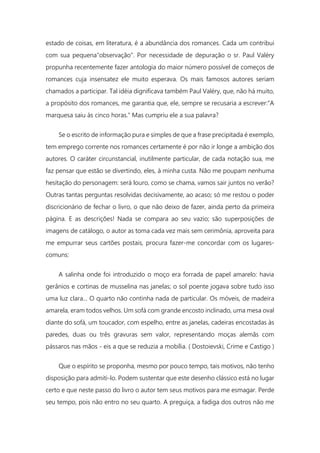 estado de coisas, em literatura, é a abundância dos romances. Cada um contribui
com sua pequena"observação". Por necessidade de depuração o sr. Paul Valéry
propunha recentemente fazer antologia do maior número possível de começos de
romances cuja insensatez ele muito esperava. Os mais famosos autores seriam
chamados a participar. Tal idéia dignificava também Paul Valéry, que, não há muito,
a propósito dos romances, me garantia que, ele, sempre se recusaria a escrever:"A
marquesa saiu às cinco horas." Mas cumpriu ele a sua palavra?
Se o escrito de informação pura e simples de que a frase precipitada é exemplo,
tem emprego corrente nos romances certamente é por não ir longe a ambição dos
autores. O caráter circunstancial, inutilmente particular, de cada notação sua, me
faz pensar que estão se divertindo, eles, à minha custa. Não me poupam nenhuma
hesitação do personagem: será louro, como se chama, vamos sair juntos no verão?
Outras tantas perguntas resolvidas decisivamente, ao acaso; só me restou o poder
discricionário de fechar o livro, o que não deixo de fazer, ainda perto da primeira
página. E as descrições! Nada se compara ao seu vazio; são superposições de
imagens de catálogo, o autor as toma cada vez mais sem cerimônia, aproveita para
me empurrar seus cartões postais, procura fazer-me concordar com os lugares-
comuns:
A salinha onde foi introduzido o moço era forrada de papel amarelo: havia
gerânios e cortinas de musselina nas janelas; o sol poente jogava sobre tudo isso
uma luz clara... O quarto não continha nada de particular. Os móveis, de madeira
amarela, eram todos velhos. Um sofá com grande encosto inclinado, uma mesa oval
diante do sofá, um toucador, com espelho, entre as janelas, cadeiras encostadas às
paredes, duas ou três gravuras sem valor, representando moças alemãs com
pássaros nas mãos - eis a que se reduzia a mobília. ( Dostoievski, Crime e Castigo )
Que o espírito se proponha, mesmo por pouco tempo, tais motivos, não tenho
disposição para admiti-lo. Podem sustentar que este desenho clássico está no lugar
certo e que neste passo do livro o autor tem seus motivos para me esmagar. Perde
seu tempo, pois não entro no seu quarto. A preguiça, a fadiga dos outros não me
 