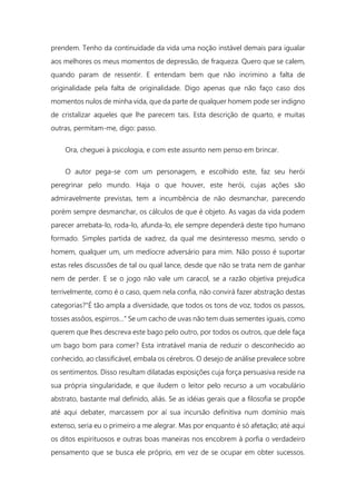prendem. Tenho da continuidade da vida uma noção instável demais para igualar
aos melhores os meus momentos de depressão, de fraqueza. Quero que se calem,
quando param de ressentir. E entendam bem que não incrimino a falta de
originalidade pela falta de originalidade. Digo apenas que não faço caso dos
momentos nulos de minha vida, que da parte de qualquer homem pode ser indigno
de cristalizar aqueles que lhe parecem tais. Esta descrição de quarto, e muitas
outras, permitam-me, digo: passo.
Ora, cheguei à psicologia, e com este assunto nem penso em brincar.
O autor pega-se com um personagem, e escolhido este, faz seu herói
peregrinar pelo mundo. Haja o que houver, este herói, cujas ações são
admiravelmente previstas, tem a incumbência de não desmanchar, parecendo
porém sempre desmanchar, os cálculos de que é objeto. As vagas da vida podem
parecer arrebata-lo, roda-lo, afunda-lo, ele sempre dependerá deste tipo humano
formado. Simples partida de xadrez, da qual me desinteresso mesmo, sendo o
homem, qualquer um, um medíocre adversário para mim. Não posso é suportar
estas reles discussões de tal ou qual lance, desde que não se trata nem de ganhar
nem de perder. E se o jogo não vale um caracol, se a razão objetiva prejudica
terrivelmente, como é o caso, quem nela confia, não convirá fazer abstração destas
categorias?"É tão ampla a diversidade, que todos os tons de voz, todos os passos,
tosses assôos, espirros..." Se um cacho de uvas não tem duas sementes iguais, como
querem que lhes descreva este bago pelo outro, por todos os outros, que dele faça
um bago bom para comer? Esta intratável mania de reduzir o desconhecido ao
conhecido, ao classificável, embala os cérebros. O desejo de análise prevalece sobre
os sentimentos. Disso resultam dilatadas exposições cuja força persuasiva reside na
sua própria singularidade, e que iludem o leitor pelo recurso a um vocabulário
abstrato, bastante mal definido, aliás. Se as idéias gerais que a filosofia se propõe
até aqui debater, marcassem por aí sua incursão definitiva num domínio mais
extenso, seria eu o primeiro a me alegrar. Mas por enquanto é só afetação; até aqui
os ditos espirituosos e outras boas maneiras nos encobrem à porfia o verdadeiro
pensamento que se busca ele próprio, em vez de se ocupar em obter sucessos.
 