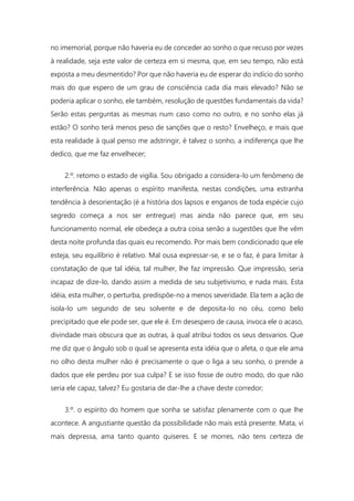 no imemorial, porque não haveria eu de conceder ao sonho o que recuso por vezes
à realidade, seja este valor de certeza em si mesma, que, em seu tempo, não está
exposta a meu desmentido? Por que não haveria eu de esperar do indício do sonho
mais do que espero de um grau de consciência cada dia mais elevado? Não se
poderia aplicar o sonho, ele também, resolução de questões fundamentais da vida?
Serão estas perguntas as mesmas num caso como no outro, e no sonho elas já
estão? O sonho terá menos peso de sanções que o resto? Envelheço, e mais que
esta realidade à qual penso me adstringir, é talvez o sonho, a indiferença que lhe
dedico, que me faz envelhecer;
2.º. retomo o estado de vigília. Sou obrigado a considera-lo um fenômeno de
interferência. Não apenas o espírito manifesta, nestas condições, uma estranha
tendência à desorientação (é a história dos lapsos e enganos de toda espécie cujo
segredo começa a nos ser entregue) mas ainda não parece que, em seu
funcionamento normal, ele obedeça a outra coisa senão a sugestões que lhe vêm
desta noite profunda das quais eu recomendo. Por mais bem condicionado que ele
esteja, seu equilíbrio é relativo. Mal ousa expressar-se, e se o faz, é para limitar à
constatação de que tal idéia, tal mulher, lhe faz impressão. Que impressão, seria
incapaz de dize-lo, dando assim a medida de seu subjetivismo, e nada mais. Esta
idéia, esta mulher, o perturba, predispõe-no a menos severidade. Ela tem a ação de
isola-lo um segundo de seu solvente e de deposita-lo no céu, como belo
precipitado que ele pode ser, que ele é. Em desespero de causa, invoca ele o acaso,
divindade mais obscura que as outras, à qual atribui todos os seus desvarios. Que
me diz que o ângulo sob o qual se apresenta esta idéia que o afeta, o que ele ama
no olho desta mulher não é precisamente o que o liga a seu sonho, o prende a
dados que ele perdeu por sua culpa? E se isso fosse de outro modo, do que não
seria ele capaz, talvez? Eu gostaria de dar-lhe a chave deste corredor;
3.º. o espírito do homem que sonha se satisfaz plenamente com o que lhe
acontece. A angustiante questão da possibilidade não mais está presente. Mata, vi
mais depressa, ama tanto quanto quiseres. E se morres, não tens certeza de
 