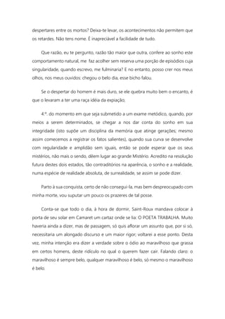 despertares entre os mortos? Deixa-te levar, os acontecimentos não permitem que
os retardes. Não tens nome. É inapreciável a facilidade de tudo.
Que razão, eu te pergunto, razão tão maior que outra, confere ao sonho este
comportamento natural, me faz acolher sem reserva uma porção de episódios cuja
singularidade, quando escrevo, me fulminaria? E no entanto, posso crer nos meus
olhos, nos meus ouvidos: chegou o belo dia, esse bicho falou.
Se o despertar do homem é mais duro, se ele quebra muito bem o encanto, é
que o levaram a ter uma raça idéia da expiação;
4.º. do momento em que seja submetido a um exame metódico, quando, por
meios a serem determinados, se chegar a nos dar conta do sonho em sua
integridade (isto supõe um disciplina da memória que atinge gerações; mesmo
assim comecemos a registrar os fatos salientes), quando sua curva se desenvolve
com regularidade e amplidão sem iguais, então se pode esperar que os seus
mistérios, não mais o sendo, dêem lugar ao grande Mistério. Acredito na resolução
futura destes dois estados, tão contraditórios na aparência, o sonho e a realidade,
numa espécie de realidade absoluta, de surrealidade, se assim se pode dizer.
Parto à sua conquista, certo de não consegui-la, mas bem despreocupado com
minha morte, vou suputar um pouco os prazeres de tal posse.
Conta-se que todo o dia, à hora de dormir, Saint-Roux mandava colocar à
porta de seu solar em Camaret um cartaz onde se lia: O POETA TRABALHA. Muito
haveria ainda a dizer, mas de passagem, só quis aflorar um assunto que, por si só,
necessitaria um alongado discurso e um maior rigor; voltarei a esse ponto. Desta
vez, minha intenção era dizer a verdade sobre o ódio ao maravilhoso que grassa
em certos homens, deste ridículo no qual o querem fazer cair. Falando claro: o
maravilhoso é sempre belo, qualquer maravilhoso é belo, só mesmo o maravilhoso
é belo.
 