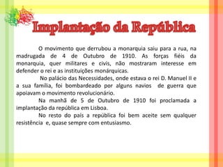 Implantação da República	O movimento que derrubou a monarquia saiu para a rua, na madrugada de 4 de Outubro de 1910. As forças fiéis da monarquia, quer militares e civis, não mostraram interesse em defender o rei e as instituições monárquicas. 	 No palácio das Necessidades, onde estava o rei D. Manuel II e a sua família, foi bombardeado por alguns navios  de guerra que apoiavam o movimento revolucionário. 	Na manhã de 5 de Outubro de 1910 foi proclamada a implantação da república em Lisboa.	No resto do país a república foi bem aceite sem qualquer resistência  e, quase sempre com entusiasmo.