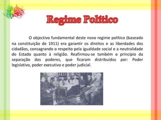 Regime Político O objectivo fundamental deste novo regime político (baseado na constituição de 1911) era garantir os direitos e as liberdades dos cidadãos, consagrando o respeito pela igualdade social e a neutralidade do Estado quanto à religião. Reafirmou-se também o princípio da separação dos poderes, que ficaram distribuídos por: Poder legislativo, poder executivo e poder judicial.